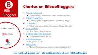 Charlas en BilbaoBloggers
 Maider Tomasena
 ”10 errores que cometemos cuando creamos un blog”
 Celestino Martínez.
 “Consejos (para bloggers) vendo, y para mí no tengo”
 Unai Benito.
 “10 consejos para no tirar el dinero con Google Adwords”
 Juan Zuazola.
 “Si no tienes vídeo, no existes”
 Gorka Goikoetxea Egizabal
 ”SEO para WordPress” y trucos
 Julio Usandizaga
 “Blog Profesional”
 Iñaki Lázaro
 “Cómo relacionarse con bloggers y prescriptores online”
www.bilbaobloggers.com bilbaobloggers@gmail.com @BilbaoBloggers
Patrocinadores:
 