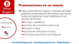 Presentaciones en un minuto
Para conocernos mejor y “romper el hielo”
solemos presentarnos de forma voluntaria
todas las personas que asistimos en un
minuto diciendo:
Nombre y apellido/s
Nombre de la empresa (opcional)
Proyecto o Blog
Descripción del proyecto/blog
Si el blog es por Ocio o por Negocio
www.bilbaobloggers.com bilbaobloggers@gmail.com @BilbaoBloggers
Patrocinadores:
 