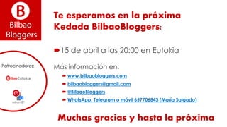 Te esperamos en la próxima
Kedada BilbaoBloggers:
15 de abril a las 20:00 en Eutokia
Más información en:
 www.bilbaobloggers.com
 bilbaobloggers@gmail.com
 @BilbaoBloggers
 WhatsApp, Telegram o móvil 657706843 (María Salgado)
Patrocinadores:
Muchas gracias y hasta la próxima
 