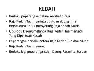 KEDAH
? Berlaku peperangan dalam kerabat diraja
? Raja Kedah Tua meminta bantuan daeng lima
bersaudara untuk menyerang Raja Kedah Muda
? Opu-opu Daeng melantik Raja Kedah Tua menjadi
Yang Dipertuan Kedah
? Peperangan berlaku antara Raja Kedah Tua dan Muda
? Raja Kedah Tua menang
? Berlaku lagi peperangan,dan Daeng Parani terkorban
 
