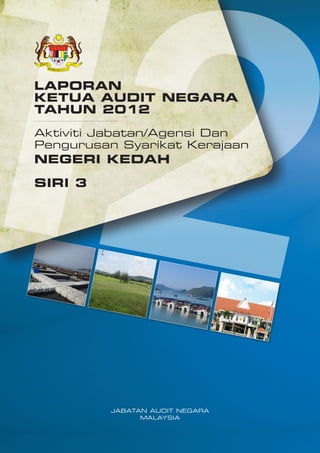 LAPORAN
KETUA AUDIT NEGARA
TAHUN 2012
Aktiviti Jabatan/Agensi Dan
Pengurusan Syarikat Kerajaan

NEGERI KEDAH
SIRI 3

JABATAN AUDIT NEGARA
MALAYSIA

 