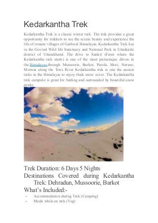 Kedarkantha Trek 
Kedarkantha Trek is a classic winter trek. The trek provides a great 
opportunity for trekkers to see the scenic beauty and experience the 
life of remote villages of Garhwal Himalayas. Kedarkantha Trek lies 
in the Govind Wild life Sanctuary and National Park in Uttarkashi 
district of Uttarakhand. The drive to Sankri (From where the 
Kedarkantha trek starts) is one of the most picturesque drives in 
the Himalayas through Mussoorie, Barkot, Purola, Mori, Netwar, 
Motwat along the Tons River Kedarkantha trek is one the easiest 
treks in the Himalayas to enjoy thick snow cover. The Kedarkantha 
trek campsite is great for birding and surrounded by beautiful snow 
peaks. 
Trek Duration: 6 Days 5 Nights 
Destinations Covered during Kedarkantha 
Trek: Dehradun, Mussoorie, Barkot 
What’s Included:- 
 Accommodation during Trek (Camping) 
 Meals while on trek (Veg) 
 