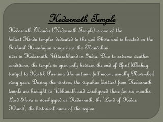 Kedarnath Temple
Kedarnath Mandir (Kedarnath Temple) is one of the
holiest Hindu temples dedicated to the god Shiva and is located on the
Garhwal Himalayan range near the Mandakini
river in Kedarnath, Uttarakhand in India. Due to extreme weather
conditions, the temple is open only between the end of April (Akshay
trutya) to Kartik Purnima (the autumn full moon, usually November)
every year. During the winters, the vigrahas (deities) from Kedarnath
temple are brought to Ukhimath and worshipped there for six months.
Lord Shiva is worshipped as Kedarnath, the 'Lord of Kedar
Khand', the historical name of the region.
 