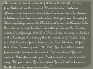 The temple, located at an height of 3,583 m (11,755 ft), 223 km
from Rishikesh, on the shores of Mandakini river, a tributary
ofGanges, is an impressive stone edifice of unknown date. The structure
is believed to have been constructed about 1200 years ago. According to
Hindu mythology, during the Mahabharatha war, the Pandavas killed
their relatives; in order to absolve themselves of this sin, the Pandavas
undertook a pilgrimage. But Lord Vishweshwara was away in Kailasa
in the Himalayas. On learning this, the Pandavas left Kashi. They
saw Lord Shankara from a distance. But Lord Shankara hid from
them. Then Dharmaraj said: “Oh, Lord, You have hidden yourself
from our sight because we have sinned. But, we will seek You out
somehow. Only after we take your Darshan would our sins be washed
away. This place, where You have hidden Yourself will be known as
Guptkashi and become a famous shrine.”
 