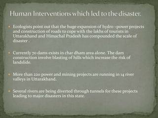  Ecologists point out that the huge expansion of hydro –power projects
and construction of roads to cope with the lakhs of tourists in
Uttarakhand and Himachal Pradesh has compounded the scale of
disaster .
 Currently 70 dams exists in char dham area alone. The dam
construction involve blasting of hills which increase the risk of
landslide.
 More than 220 power and mining projects are running in 14 river
valleys in Uttarakhand.
 Several rivers are being diverted through tunnels for these projects
leading to major disasters in this state.
 