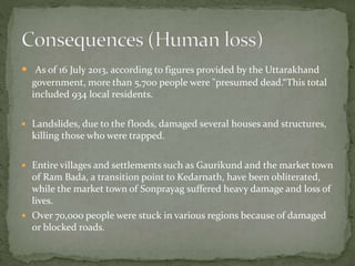  As of 16 July 2013, according to figures provided by the Uttarakhand
government, more than 5,700 people were "presumed dead.“This total
included 934 local residents.
 Landslides, due to the floods, damaged several houses and structures,
killing those who were trapped.
 Entire villages and settlements such as Gaurikund and the market town
of Ram Bada, a transition point to Kedarnath, have been obliterated,
while the market town of Sonprayag suffered heavy damage and loss of
lives.
 Over 70,000 people were stuck in various regions because of damaged
or blocked roads.
 