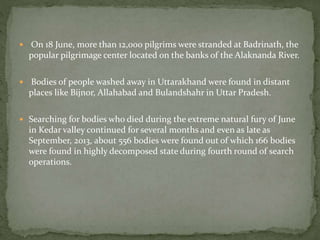  On 18 June, more than 12,000 pilgrims were stranded at Badrinath, the
popular pilgrimage center located on the banks of the Alaknanda River.
 Bodies of people washed away in Uttarakhand were found in distant
places like Bijnor, Allahabad and Bulandshahr in Uttar Pradesh.
 Searching for bodies who died during the extreme natural fury of June
in Kedar valley continued for several months and even as late as
September, 2013, about 556 bodies were found out of which 166 bodies
were found in highly decomposed state during fourth round of search
operations.
 