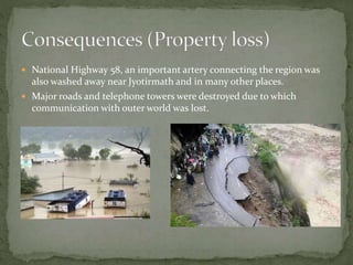  National Highway 58, an important artery connecting the region was
also washed away near Jyotirmath and in many other places.
 Major roads and telephone towers were destroyed due to which
communication with outer world was lost.
 