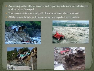  According to the official records and reports 400 houses were destroyed
and 270 were damaged.
 Tourism constitutes about 30% of states income which was lost.
 All the shops, hotels and houses were destroyed all were broken.
 