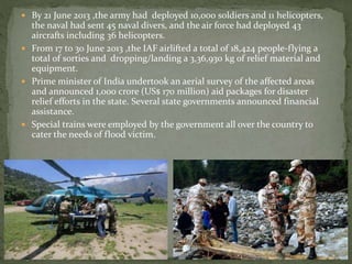  By 21 June 2013 ,the army had deployed 10,000 soldiers and 11 helicopters,
the naval had sent 45 naval divers, and the air force had deployed 43
aircrafts including 36 helicopters.
 From 17 to 30 June 2013 ,the IAF airlifted a total of 18,424 people-flying a
total of sorties and dropping/landing a 3,36,930 kg of relief material and
equipment.
 Prime minister of India undertook an aerial survey of the affected areas
and announced 1,000 crore (US$ 170 million) aid packages for disaster
relief efforts in the state. Several state governments announced financial
assistance.
 Special trains were employed by the government all over the country to
cater the needs of flood victim.
 