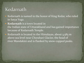  Kedarnath is named in the honor of King Kedar, who ruled
in Satya Yuga.
 Kedarnath is a town located in
the Indian state of Uttarakhand and has gained importance
because of Kedarnath Temple.
 Kedarnath is located in the Himalayas, about 3,583 m
above sea level near Chorabari Glacier, the head of
river Mandakini and is flanked by snow-capped peaks.
 