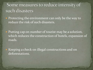  Protecting the environment can only be the way to
reduce the risk of such disasters.
 Putting cap on number of tourist may be a solution,
which reduces the construction of hotels, expansion of
roads.
 Keeping a check on illegal constructions and on
deforestations.
 