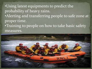 •Using latest equipments to predict the
probability of heavy rains.
•Alerting and transferring people to safe zone at
proper time.
•Training to people on how to take basic safety
measures.
 