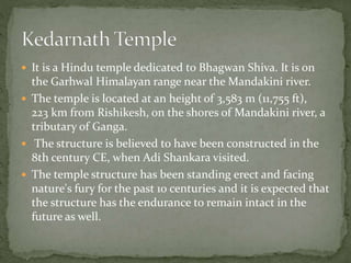  It is a Hindu temple dedicated to Bhagwan Shiva. It is on
the Garhwal Himalayan range near the Mandakini river.
 The temple is located at an height of 3,583 m (11,755 ft),
223 km from Rishikesh, on the shores of Mandakini river, a
tributary of Ganga.
 The structure is believed to have been constructed in the
8th century CE, when Adi Shankara visited.
 The temple structure has been standing erect and facing
nature's fury for the past 10 centuries and it is expected that
the structure has the endurance to remain intact in the
future as well.
 