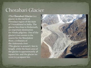 •The Chorabari Glacier is a
glacier in the Garhwal
Himalaya region of the state
of Uttarakhand in India. The
glacier lies close to Kedarnath,
an important destination
for Hindu pilgrims. One of the
glacier's two snouts is the
source for the Mandakini
River, a tributary of
the Alaknanda river.
•The glacier is around 7 km in
length, while the basin area of
the glacier is approximately 38
square km and the glacier ice
cover is 5.9 square km.
 