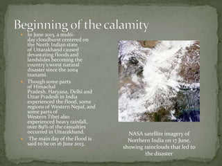  In June 2013, a multi-
day cloudburst centered on
the North Indian state
of Uttarakhand caused
devastating floods and
landslides becoming the
country's worst natural
disaster since the 2004
tsunami.
 Though some parts
of Himachal
Pradesh, Haryana, Delhi and
Uttar Pradesh in India
experienced the flood, some
regions of Western Nepal, and
some parts of
Western Tibet also
experienced heavy rainfall,
over 89% of the casualties
occurred in Uttarakhand.
 The main day of the flood is
said to be on 16 June 2013.
NASA satellite imagery of
Northern India on 17 June,
showing rainclouds that led to
the disaster
 