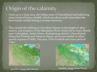  From 14 to 17 June 2013, the Indian state of Uttarakhand and adjoining
areas received heavy rainfall, which was about 375% more than the
benchmark rainfall during a normal monsoon.
 This caused the melting of Chorabari Glacier at the height of 3800
meters, and eruption of the Mandakini River which led to heavy floods
near Gobindghat, Kedar Dome, Rudraprayag district, Uttarakhand,
Himachal Pradesh and Western Nepal, and acute rainfall in other
nearby regions of Delhi, Haryana, Uttar Pradesh and some parts of
Tibet.
Satellite image (Pre-flood) Satellite image (Post-flood)
 