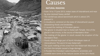 • From 14 to 17 June 2013, Indian state of Uttarakhand and near
by area received heavy rainfall
• The rainfall was above benchmark which is above 375
precent13.
• A cloudburst ,centered on the state of Uttarakhand caused
devastating floods and landslides.
• It caused the melting of Chorabari glacier.
• The glacier is situated near to Kedarnath Temple. One of the
glacier’s two snouts, is the source of Mandakini River.
• The melting of the glacier in result caused the eruption of the
Mandakini River.
• Floods affected large part of North Himalayan state of
Uttrarakhand. The worst hit was Kedarnath.
• The quick melting of the snow from the Kedarnath Mountain, 6
km from the temple caused a huge damage.
• It flooded the Chorabari Lake.Cloudburst, landslides and
snowfall were some of the natural causes of the 2013 flood.
Causes
NATURAL REASONS
 
