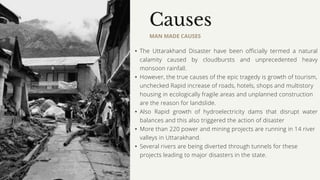 Causes
MAN MADE CAUSES
• The Uttarakhand Disaster have been officially termed a natural
calamity caused by cloudbursts and unprecedented heavy
monsoon rainfall.
• However, the true causes of the epic tragedy is growth of tourism,
unchecked Rapid increase of roads, hotels, shops and multistory
housing in ecologically fragile areas and unplanned construction
are the reason for landslide.
• Also Rapid growth of hydroelectricity dams that disrupt water
balances and this also triggered the action of disaster
• More than 220 power and mining projects are running in 14 river
valleys in Uttarakhand.
• Several rivers are being diverted through tunnels for these
projects leading to major disasters in the state.
 