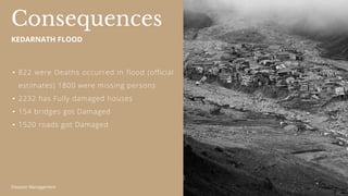 Disaster Management
• 822 were Deaths occurred in flood (official
estimates) 1800 were missing persons
• 2232 has Fully damaged houses
• 154 bridges got Damaged
• 1520 roads got Damaged
Consequences
KEDARNATH FLOOD
 