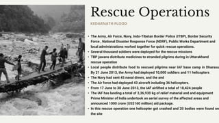 • The Army, Air Force, Navy, Indo-Tibetan Border Police (ITBP), Border Security
Force , National Disaster Response Force (NDRF), Public Works Department and
local administrations worked together for quick rescue operations.
• Several thousand soldiers were deployed for the rescue missions
• TBP jawans distribute medicines to stranded pilgrims during in Uttarakhand
rescue operation
• Local people distribute food to rescued pilgrims near IAF base camp in Dharasu
By 21 June 2013, the Army had deployed 10,000 soldiers and 11 helicopters
• The Navy had sent 45 naval divers, and the and
• The Air force had deployed 43 aircraft including 36 helicopters.
• From 17 June to 30 June 2013, the IAF airlifted a total of 18,424 people
• The IAF has landing a total of 3,36,930 kg of relief material and and equipment
Prime Minister of India undertook an aerial survey of the affected areas and
announced 1000 crore (US$160 million) aid package.
• In this rescue operation one helicopter got crashed and 20 bodies were found on
the site
Rescue Operations
KEDARNATH FLOOD
 