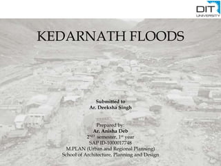 KEDARNATH FLOODS
Submitted to
Ar. Deeksha Singh
Prepared by:
Ar. Anisha Deb
2ND semester, 1st year
SAP ID-1000017748
M.PLAN (Urban and Regional Planning)
School of Architecture, Planning and Design
 