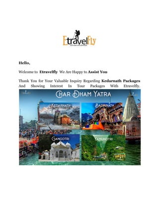 Hello,
Welcome to Etravelfly We Are Happy to Assist You
Thank You for Your Valuable Inquiry Regarding Kedarnath Packages
And Showing Interest In Tour Packages With Etravelfly.
 