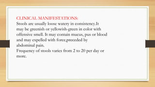 CLINICAL MANIFESTATIONS:
Stools are usually loose watery in consistency.It
may be greenish or yellowish-green in color with
offensive smell. It may contain mucus, pus or blood
and may expelled with force,preceded by
abdominal pain.
Frequency of stools varies from 2 to 20 per day or
more.
 