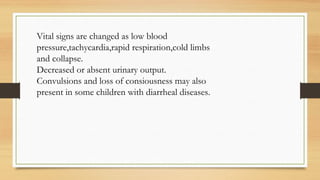 Vital signs are changed as low blood
pressure,tachycardia,rapid respiration,cold limbs
and collapse.
Decreased or absent urinary output.
Convulsions and loss of consiousness may also
present in some children with diarrheal diseases.
 