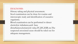 DIAGNOSIS:
History taking and physical assessment.
Stool examination can be done for routine and
microscopic study and identification of causative
organisms.
Blood examination can be performed to detect
electrolyte imbalance,acid- base
disturbances,hematocrit value,TC,DC,ESR etc.The
suspected associated cause should be ruled out for
adequate management.
 
