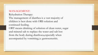 MANAGEMENT:
Rehydration Therapy:
The management of diarrhea is a vast majority of
children is best done with ORS solution and
continued feeding.
ORT means drinking of solution of clean water, sugar
and mineral salt to replace the water and salt lost
from the body during diarrhoea,especially when
accompanied by vomitting,i.e gastroenteritis.
 