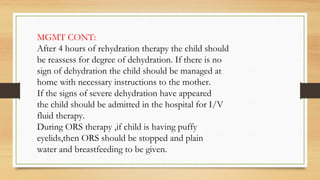 MGMT CONT:
After 4 hours of rehydration therapy the child should
be reassess for degree of dehydration. If there is no
sign of dehydration the child should be managed at
home with necessary instructions to the mother.
If the signs of severe dehydration have appeared
the child should be admitted in the hospital for I/V
fluid therapy.
During ORS therapy ,if child is having puffy
eyelids,then ORS should be stopped and plain
water and breastfeeding to be given.
 