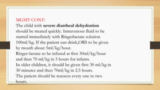 MGMT CONT:
The child with severe diarrheal dehydration
should be treated quickly. Intravenous fluid to be
started immediately with Ringerlactate solution
100ml/kg. If the patient can drink,ORS to be given
by mouth about 5ml/kg/hour.
Ringer-lactate to be infused at first 30ml/kg/hour
and then 70 ml/kg in 5 hours for infants.
In older children, it should be given first 30 ml/kg in
30 minutes and then 70ml/kg in 2.5 hours.
The patient should be reassess every one to two
hours.
 