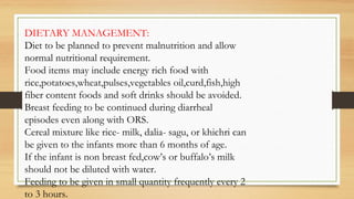 DIETARY MANAGEMENT:
Diet to be planned to prevent malnutrition and allow
normal nutritional requirement.
Food items may include energy rich food with
rice,potatoes,wheat,pulses,vegetables oil,curd,fish,high
fiber content foods and soft drinks should be avoided.
Breast feeding to be continued during diarrheal
episodes even along with ORS.
Cereal mixture like rice- milk, dalia- sagu, or khichri can
be given to the infants more than 6 months of age.
If the infant is non breast fed,cow’s or buffalo’s milk
should not be diluted with water.
Feeding to be given in small quantity frequently every 2
to 3 hours.
 