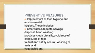 PREVENTIVE MEASURES:
Improvement of food hygiene and
environmental
hygiene.These includes:
Safe water,adequate sewage
disposal, hand washing
practices,clean utensils,avoidance of
exposures of food
to dust and dirt,fly control, washing of
fruits and
vegetables etc.
 