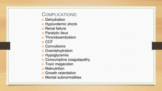 COMPLICATIONS:
Dehydration
Hypovolemic shock
Renal failure
Paralytic ileus
Thromboembolism
CCF
Convulsions
Overdehydration
Hypoglycemia
Consumptive coagulapathy
Toxic megacolon
Malnutrition
Growth retardation
Mental subnormalities
 