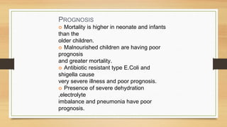 PROGNOSIS
Mortality is higher in neonate and infants
than the
older children.
Malnourished children are having poor
prognosis
and greater mortality.
Antibiotic resistant type E.Coli and
shigella cause
very severe illness and poor prognosis.
Presence of severe dehydration
,electrolyte
imbalance and pneumonia have poor
prognosis.
 
