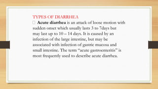 TYPES OF DIARRHEA
 Acute diarrhea is an attack of loose motion with
sudden onset which usually lasts 3 to 7days but
may last up to 10 – 14 days. It is caused by an
infection of the large intestine, but may be
associated with infection of gastric mucosa and
small intestine. The term “acute gastroenteritis” is
most frequently used to describe acute diarrhea.
 