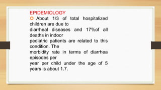 EPIDEMIOLOGY
About 1/3 of total hospitalized
children are due to
diarrheal diseases and 17%of all
deaths in indoor
pediatric patients are related to this
condition. The
morbidity rate in terms of diarrhea
episodes per
year per child under the age of 5
years is about 1.7.
 