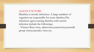 AGENT FACTORS
Diarrhea is mostly infectious. A large numbers of
organism are responsible for acute diarrhea.The
infectious agent causing diarrhea with enteric
infection include the followings:
- Viruses: Rota virus, adenovirus,enterovirus,norwalk
group viruses,measles virus etc.
 