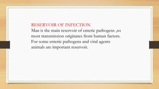 RESERVOIR OF INFECTION
Man is the main reservoir of enteric pathogens ,so
most transmission originates from human factors.
For some enteric pathogens and viral agents
animals are important reservoir.
 