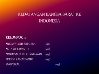 KEDATANGAN BANGSA BARAT KE
INDONESIA
KELOMPOK 1 :
•RICKY YUSUF SAPUTRA (01)
•M. ARIF ISWANTO (02)
•RUDI SALDONI KURNIAWAN (03)
•DENNI RAMADIANTO (04)
•NOVEIZAL (05)
 