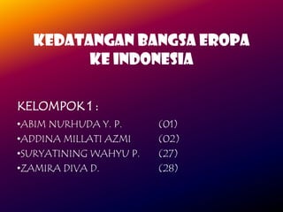 KEDATANGAN BANGSA EROPA
KE INDONESIA
KELOMPOK 1 :
•ABIM NURHUDA Y. P.
•ADDINA MILLATI AZMI
•SURYATINING WAHYU P.
•ZAMIRA DIVA D.

(01)
(02)
(27)
(28)

 