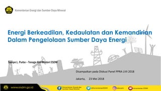 1
Sampe L. Purba – Tenaga Ahli Menteri ESDM
Kementerian Energi dan Sumber Daya Mineral
Energi Berkeadilan, Kedaulatan dan Kemandirian
Dalam Pengelolaan Sumber Daya Energi
Disampaikan pada Diskusi Panel PPRA LVII 2018
Jakarta, 23 Mei 2018
 