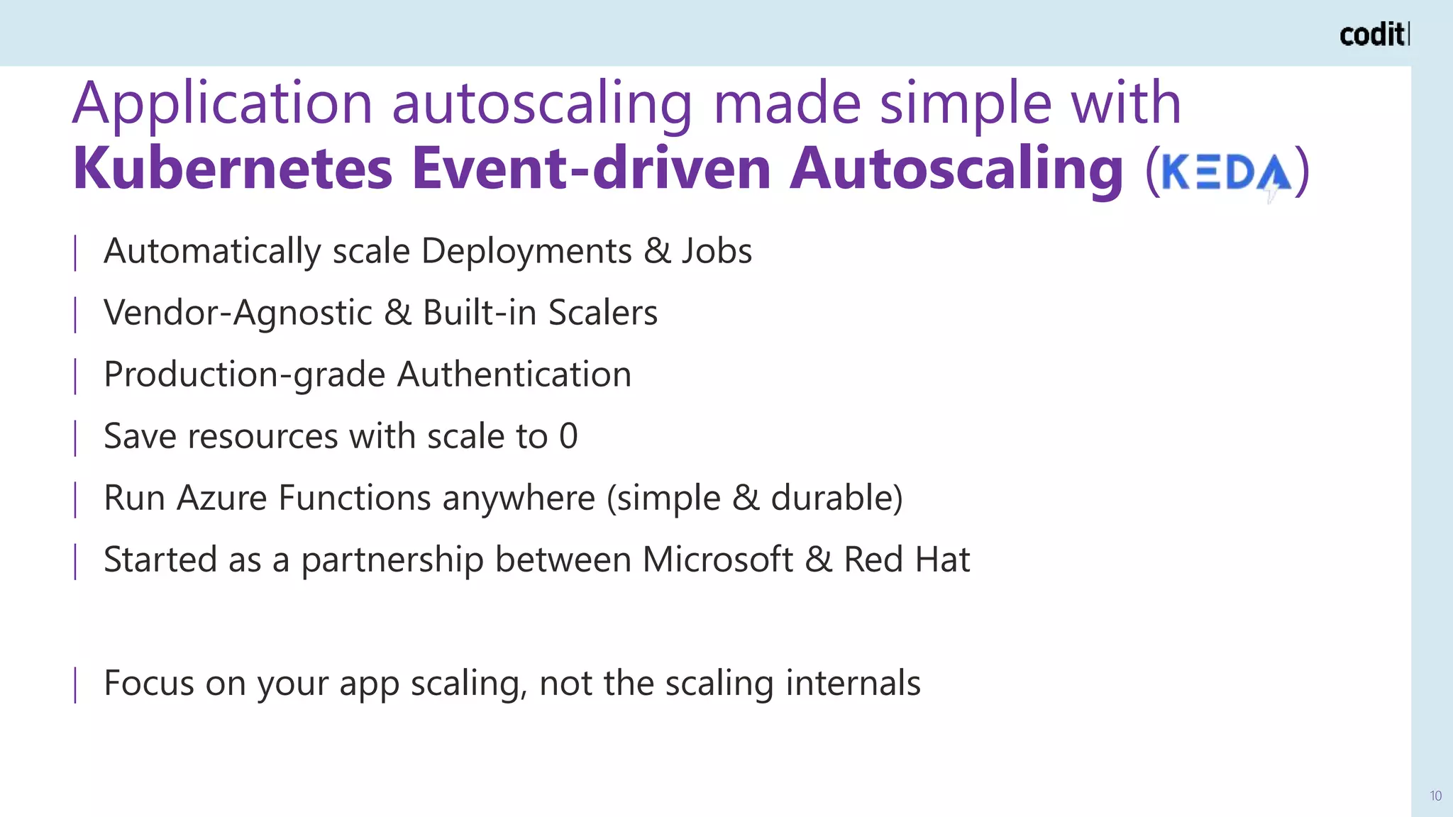 Application autoscaling made simple with
Kubernetes Event-driven Autoscaling ( )
10
| Automatically scale Deployments & Jobs
| Vendor-Agnostic & Built-in Scalers
| Production-grade Authentication
| Save resources with scale to 0
| Run Azure Functions anywhere (simple & durable)
| Started as a partnership between Microsoft & Red Hat
| Focus on your app scaling, not the scaling internals
 