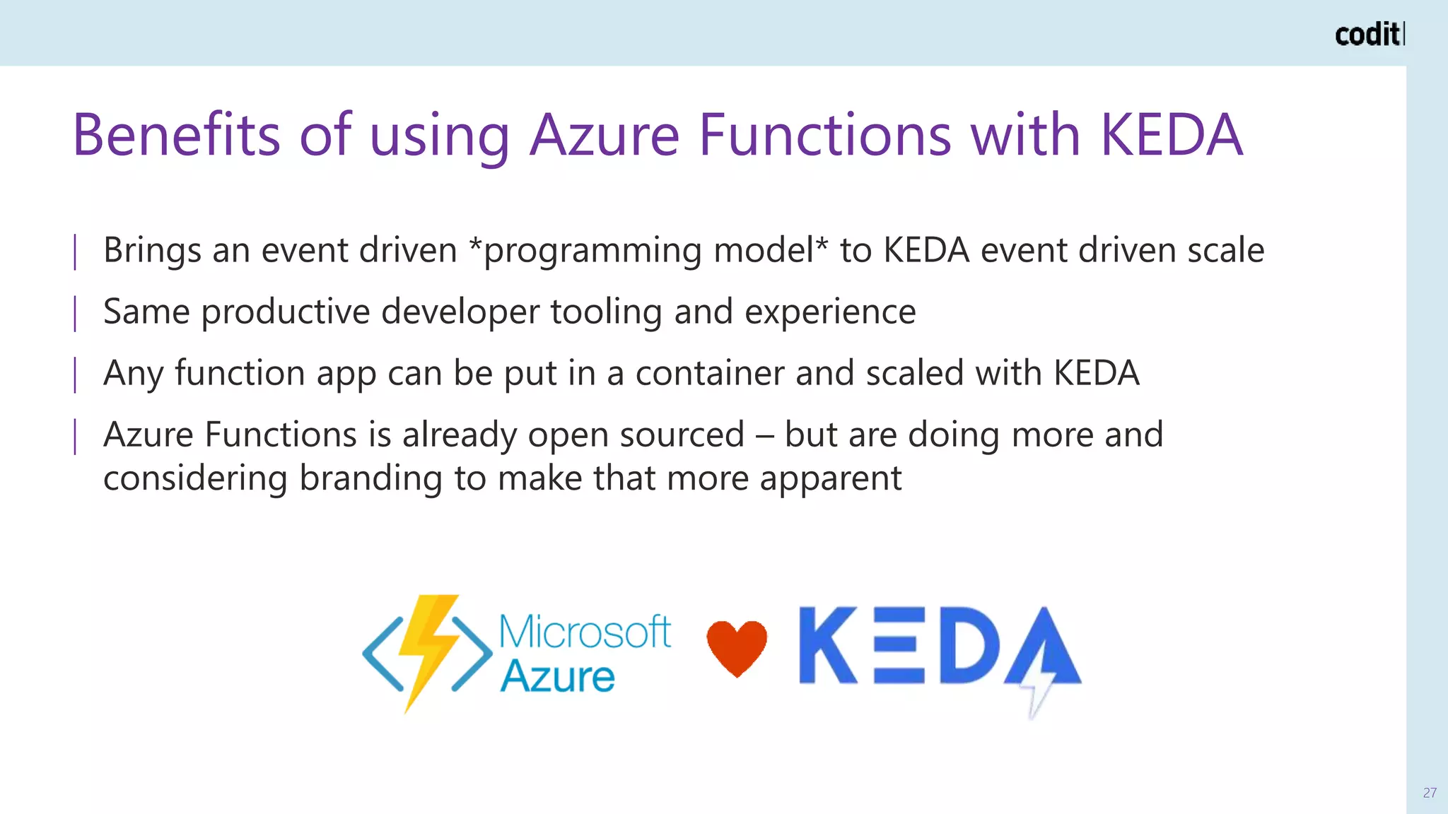 Benefits of using Azure Functions with KEDA
27
| Brings an event driven *programming model* to KEDA event driven scale
| Same productive developer tooling and experience
| Any function app can be put in a container and scaled with KEDA
| Azure Functions is already open sourced – but are doing more and
considering branding to make that more apparent
 