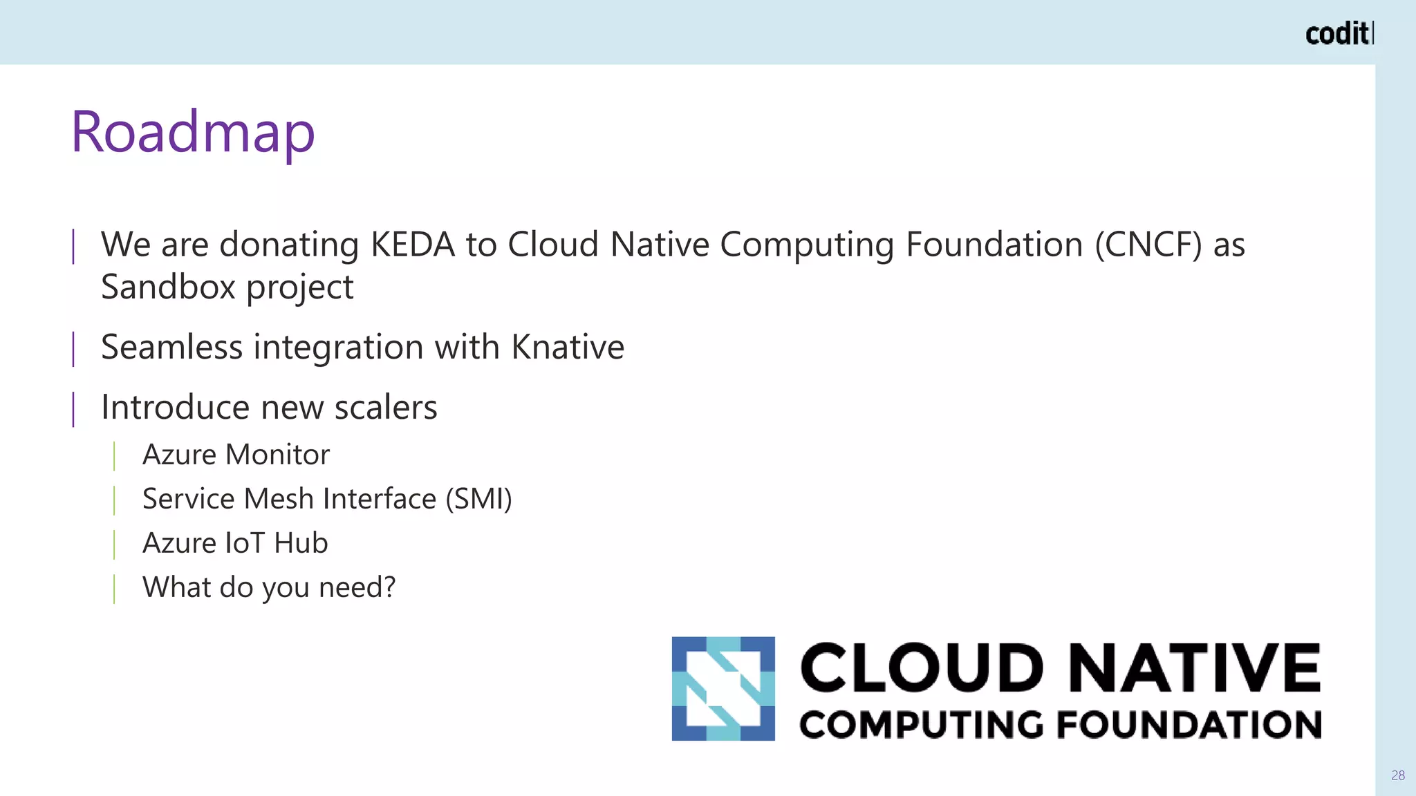 Roadmap
28
| We are donating KEDA to Cloud Native Computing Foundation (CNCF) as
Sandbox project
| Seamless integration with Knative
| Introduce new scalers
| Azure Monitor
| Service Mesh Interface (SMI)
| Azure IoT Hub
| What do you need?
 