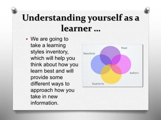 Understanding yourself as a
learner …
 We are going to
take a learning
styles inventory,
which will help you
think about how you
learn best and will
provide some
different ways to
approach how you
take in new
information.
 
