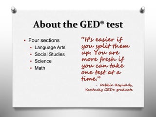 About the GED® test
 Four sections
 Language Arts
 Social Studies
 Science
 Math
“It’s easier if
you split them
up. You are
more fresh if
you can take
one test at a
time.”
- Debbie Reynolds,
Kentucky GED® graduate
 