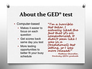 About the GED® test
 Computer-based
 Makes it easier to
focus on each
question
 Get scores back
same day you test
 More testing
opportunities to
better fit your busy
schedule
“I’m a horrible
test taker. I
actually liked the
fact that it’s all
computerized. It
didn’t seem like I
was in a
(traditional) test
setting, so I was
more relaxed.”
- Matthew Chandler,
Kentucky GED® graduate
 